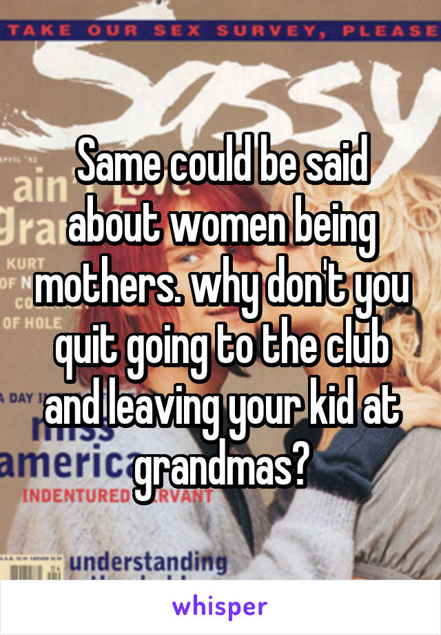 Same could be said about women being mothers. why don't you quit going to the club and leaving your kid at grandmas?