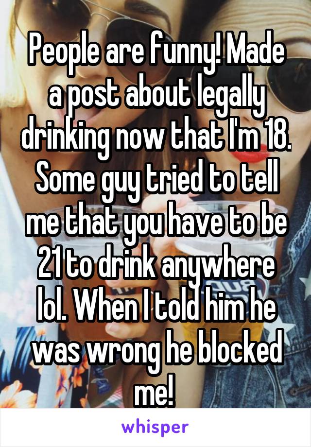 People are funny! Made a post about legally drinking now that I'm 18. Some guy tried to tell me that you have to be 21 to drink anywhere lol. When I told him he was wrong he blocked me! 