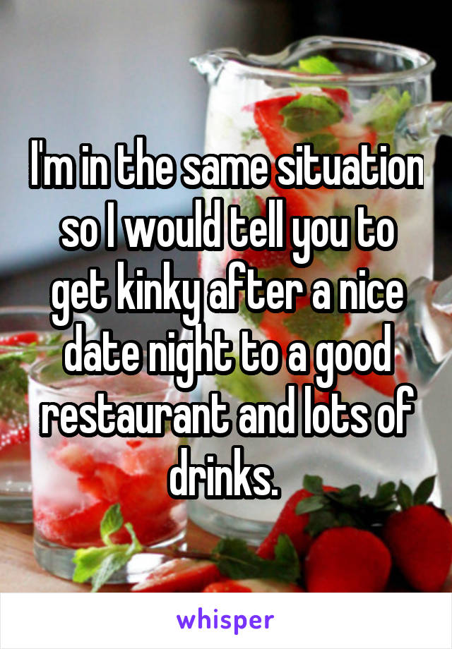 I'm in the same situation so I would tell you to get kinky after a nice date night to a good restaurant and lots of drinks. 