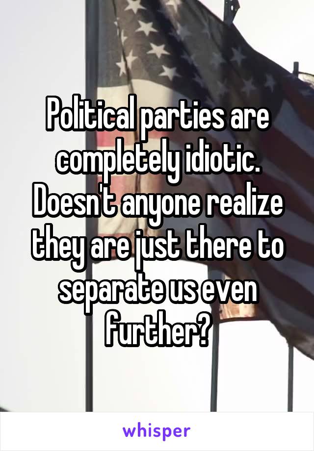 Political parties are completely idiotic. Doesn't anyone realize they are just there to separate us even further?