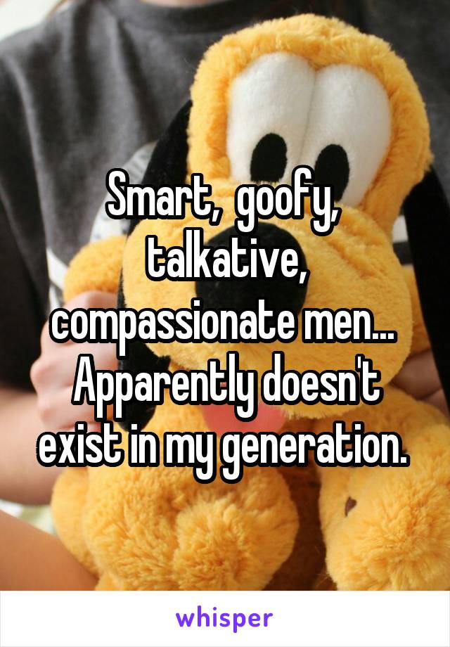 Smart,  goofy,  talkative, compassionate men...  Apparently doesn't exist in my generation. 
