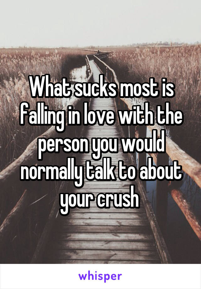 What sucks most is falling in love with the person you would normally talk to about your crush 