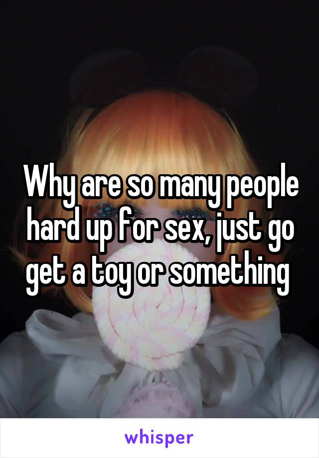 Why are so many people hard up for sex, just go get a toy or something 