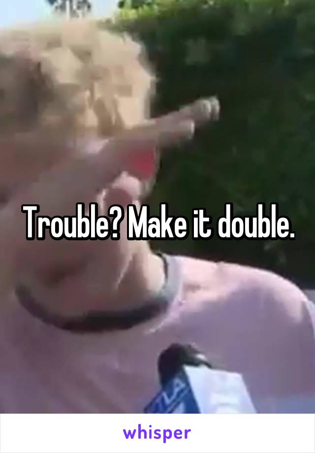 Trouble? Make it double.