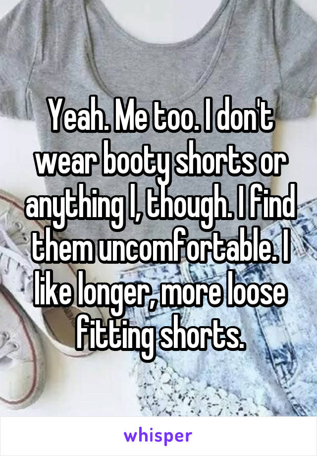 Yeah. Me too. I don't wear booty shorts or anything l, though. I find them uncomfortable. I like longer, more loose fitting shorts.