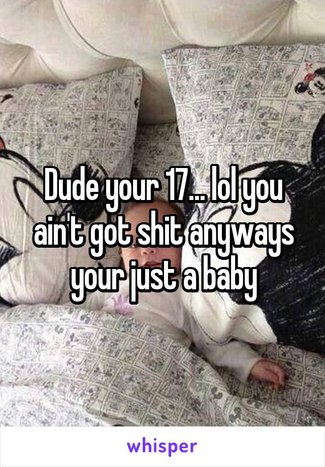 Dude your 17... lol you ain't got shit anyways your just a baby