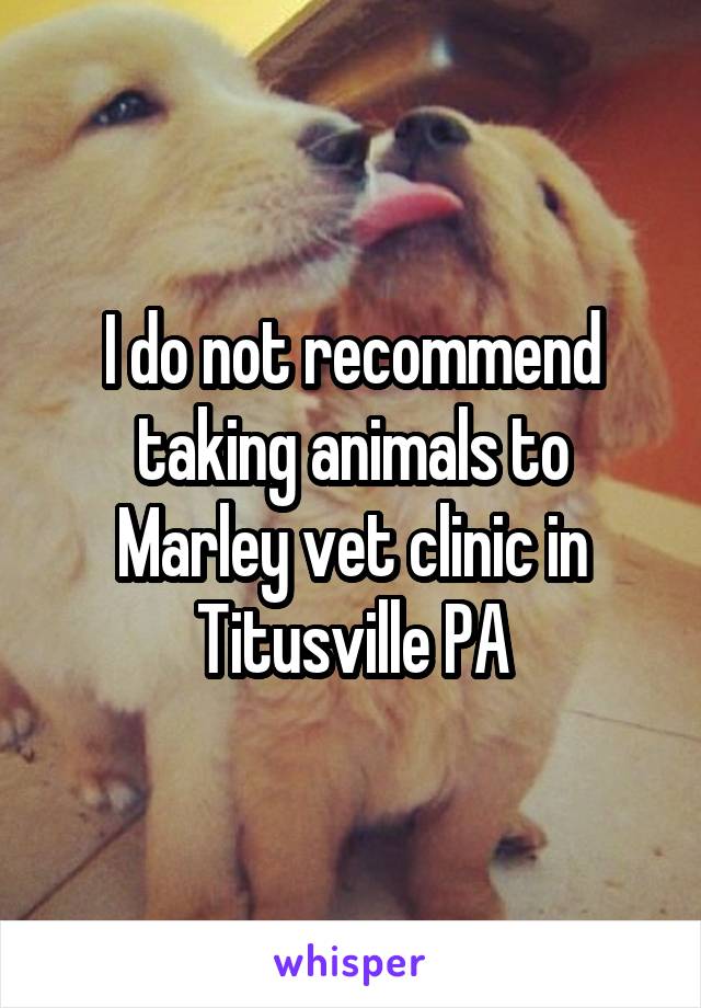 I do not recommend taking animals to Marley vet clinic in Titusville PA