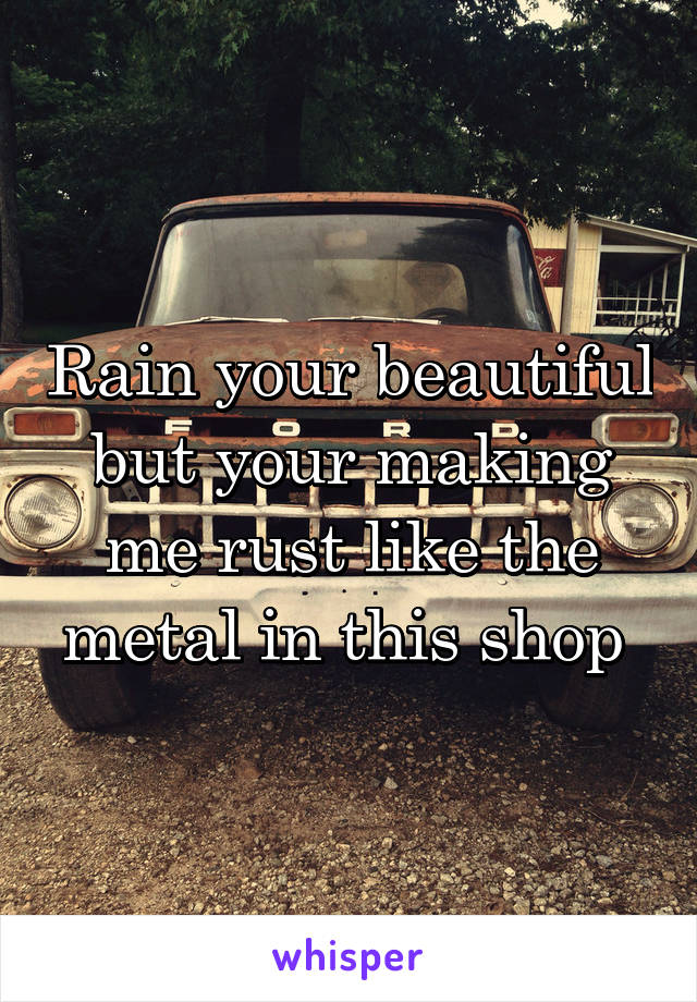Rain your beautiful but your making me rust like the metal in this shop 
