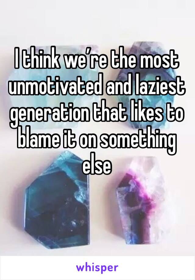 I think we’re the most unmotivated and laziest generation that likes to blame it on something else