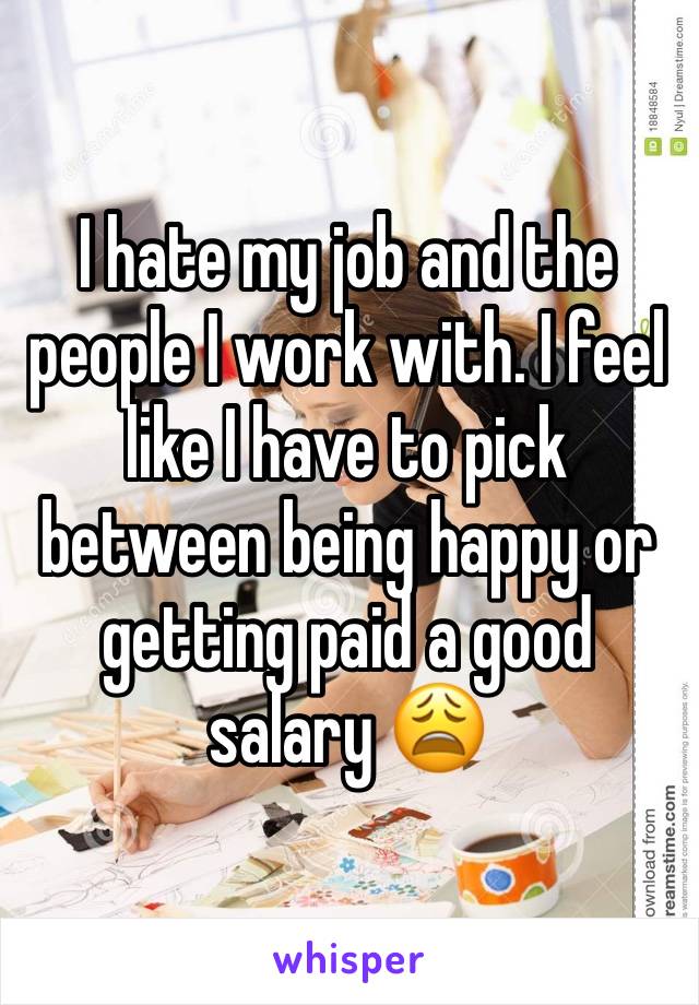 I hate my job and the people I work with. I feel like I have to pick between being happy or getting paid a good salary 😩