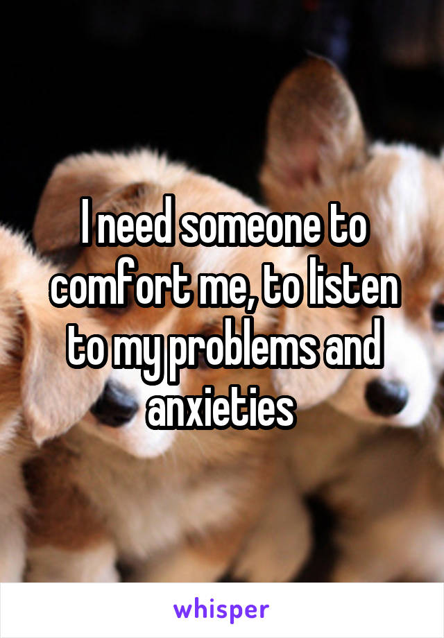 I need someone to comfort me, to listen to my problems and anxieties 