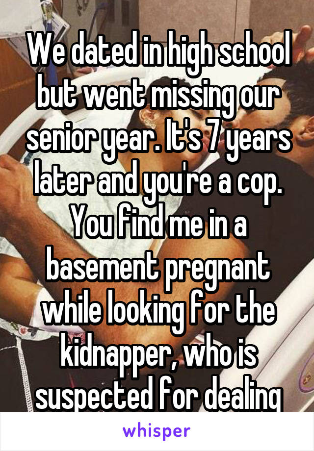 We dated in high school but went missing our senior year. It's 7 years later and you're a cop. You find me in a basement pregnant while looking for the kidnapper, who is suspected for dealing