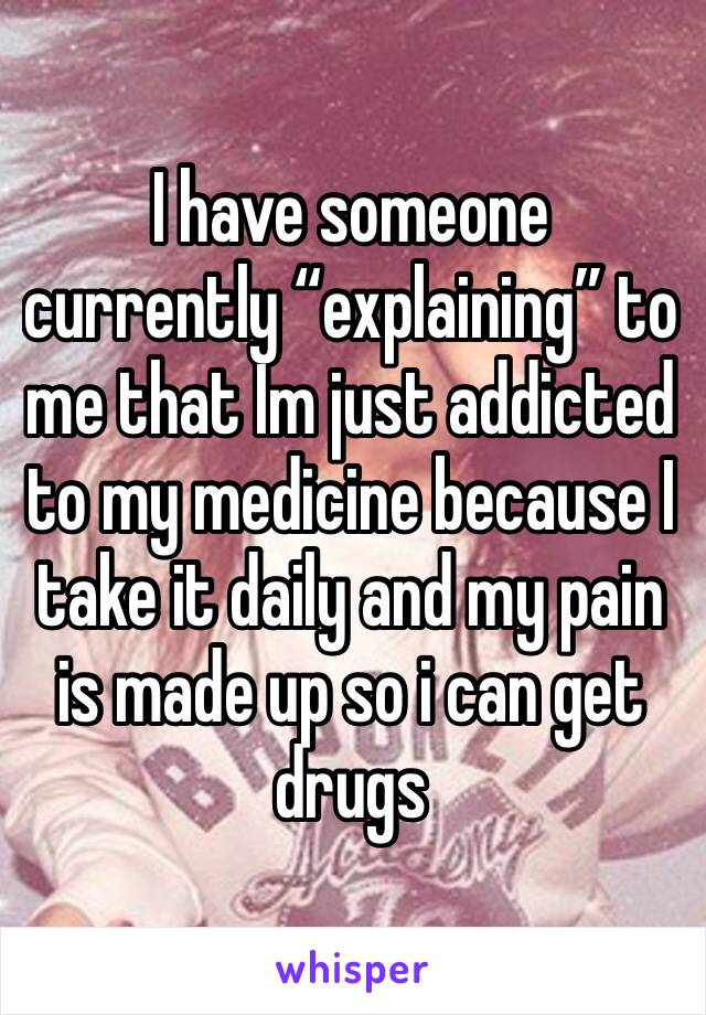 I have someone currently “explaining” to me that Im just addicted to my medicine because I take it daily and my pain is made up so i can get drugs