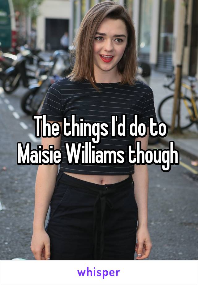 The things I'd do to Maisie Williams though 