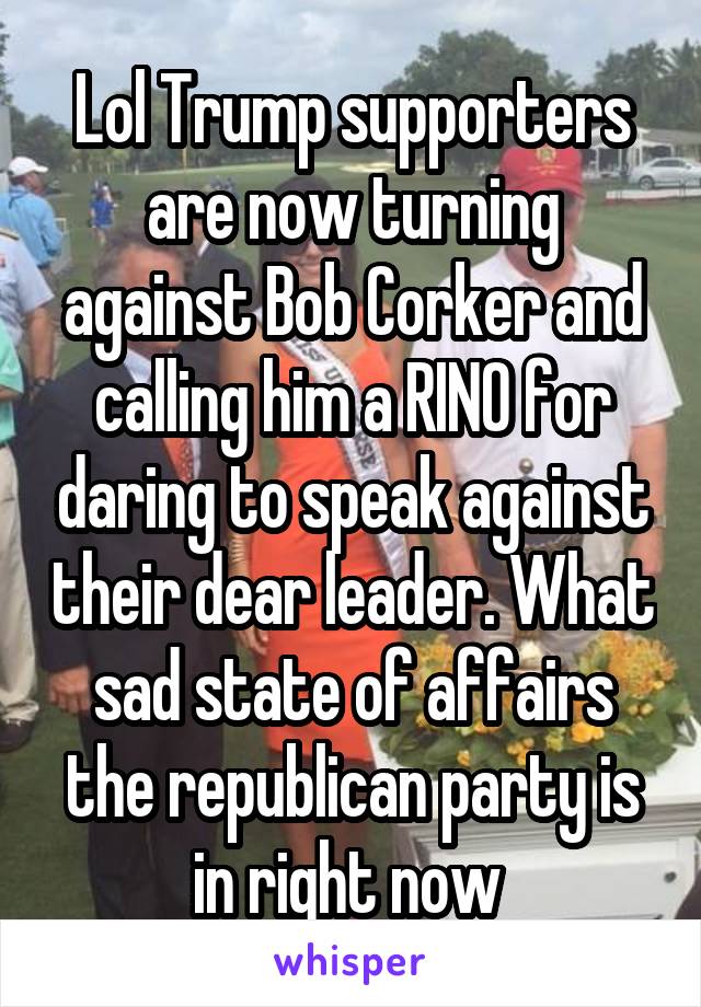 Lol Trump supporters are now turning against Bob Corker and calling him a RINO for daring to speak against their dear leader. What sad state of affairs the republican party is in right now 