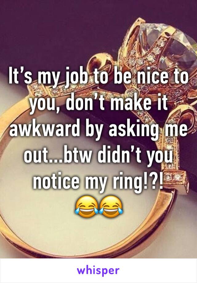 It’s my job to be nice to you, don’t make it awkward by asking me out...btw didn’t you notice my ring!?!
😂😂
