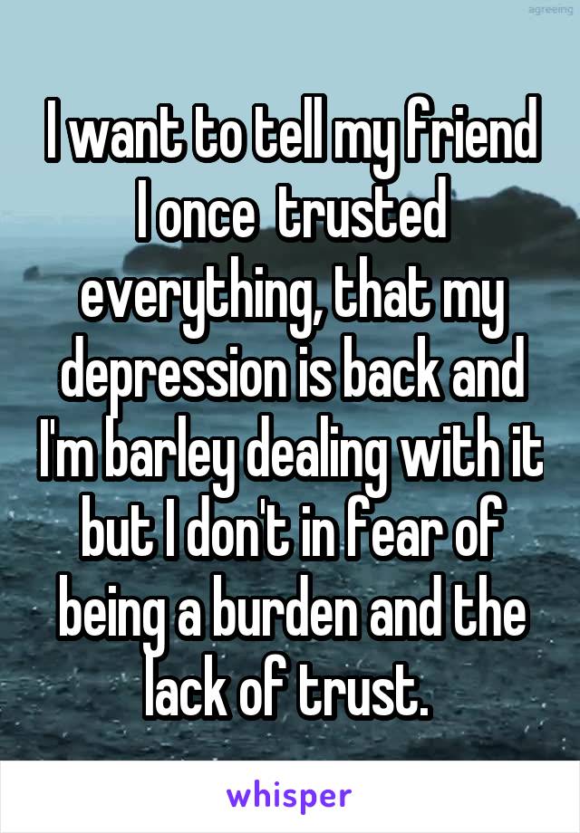 I want to tell my friend I once  trusted everything, that my depression is back and I'm barley dealing with it but I don't in fear of being a burden and the lack of trust. 