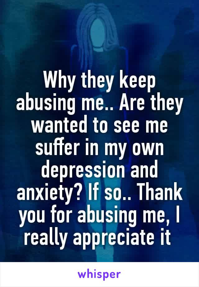 Why they keep abusing me.. Are they wanted to see me suffer in my own depression and anxiety? If so.. Thank you for abusing me, I really​ appreciate it 
