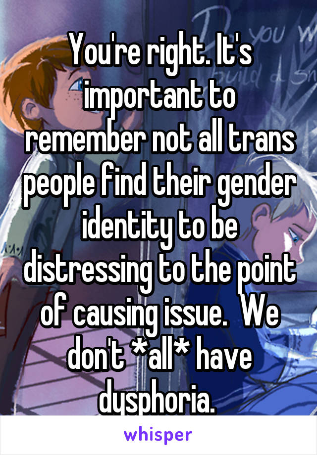 You're right. It's important to remember not all trans people find their gender identity to be distressing to the point of causing issue.  We don't *all* have dysphoria. 