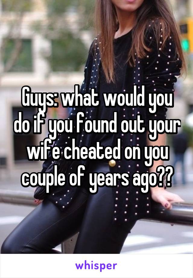 Guys: what would you do if you found out your wife cheated on you couple of years ago??
