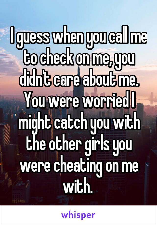 I guess when you call me to check on me, you didn't care about me. You were worried I might catch you with the other girls you were cheating on me with. 
