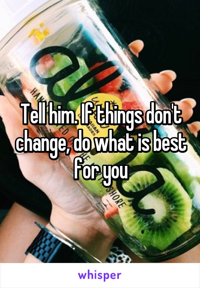 Tell him. If things don't change, do what is best for you