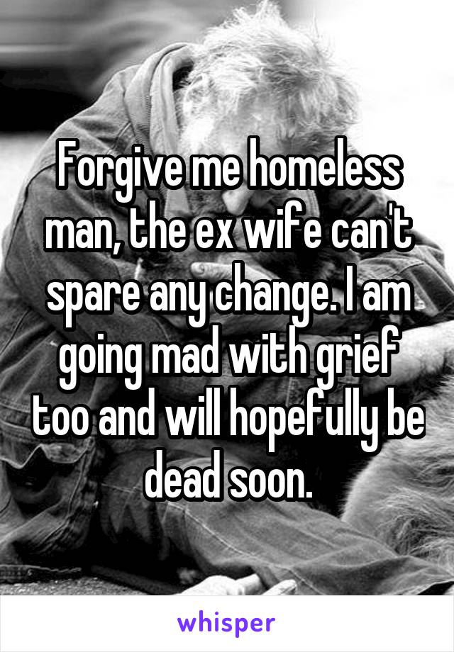 Forgive me homeless man, the ex wife can't spare any change. I am going mad with grief too and will hopefully be dead soon.
