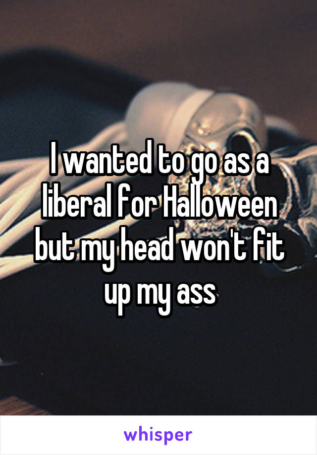 I wanted to go as a liberal for Halloween but my head won't fit up my ass