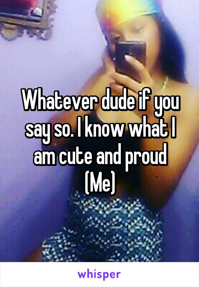 Whatever dude if you say so. I know what I am cute and proud
(Me)
