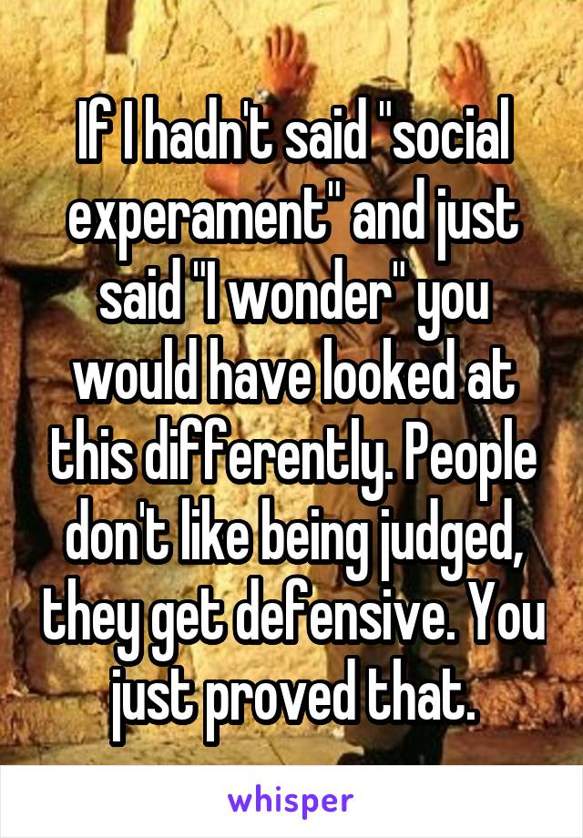 If I hadn't said "social experament" and just said "I wonder" you would have looked at this differently. People don't like being judged, they get defensive. You just proved that.