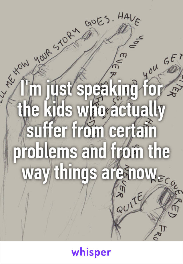 I'm just speaking for the kids who actually suffer from certain problems and from the way things are now.