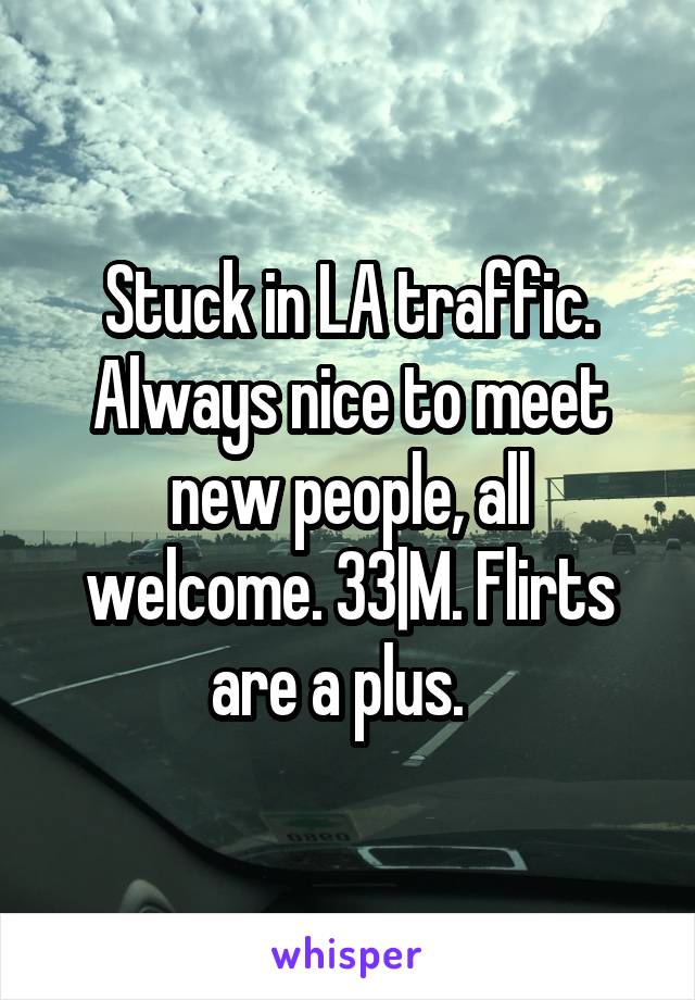 Stuck in LA traffic. Always nice to meet new people, all welcome. 33|M. Flirts are a plus.  