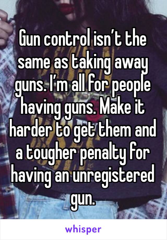 Gun control isn’t the same as taking away guns. I’m all for people having guns. Make it harder to get them and a tougher penalty for having an unregistered gun. 