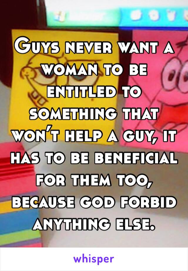 Guys never want a woman to be entitled to something that won’t help a guy, it has to be beneficial for them too, because god forbid anything else. 
