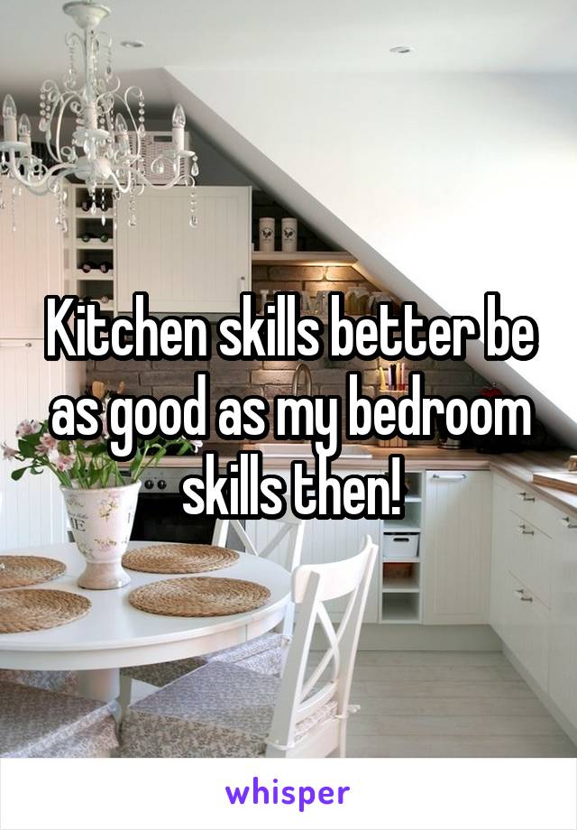 Kitchen skills better be as good as my bedroom skills then!