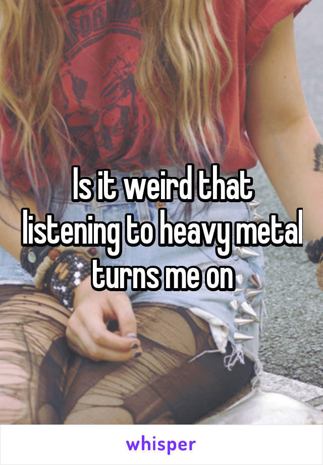 Is it weird that listening to heavy metal turns me on