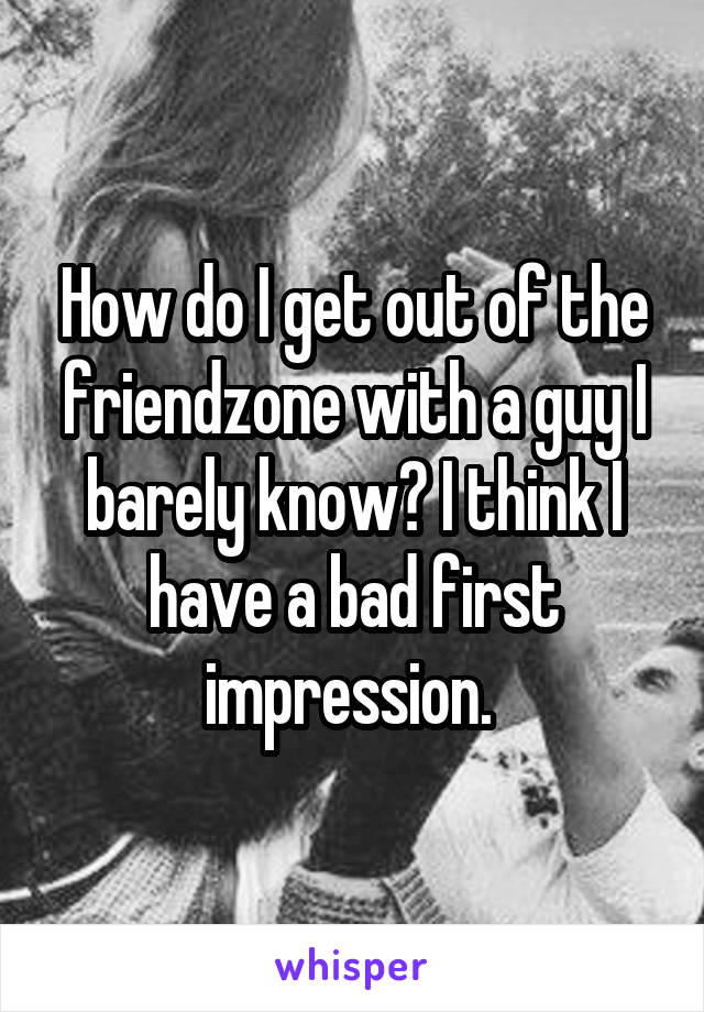 How do I get out of the friendzone with a guy I barely know? I think I have a bad first impression. 