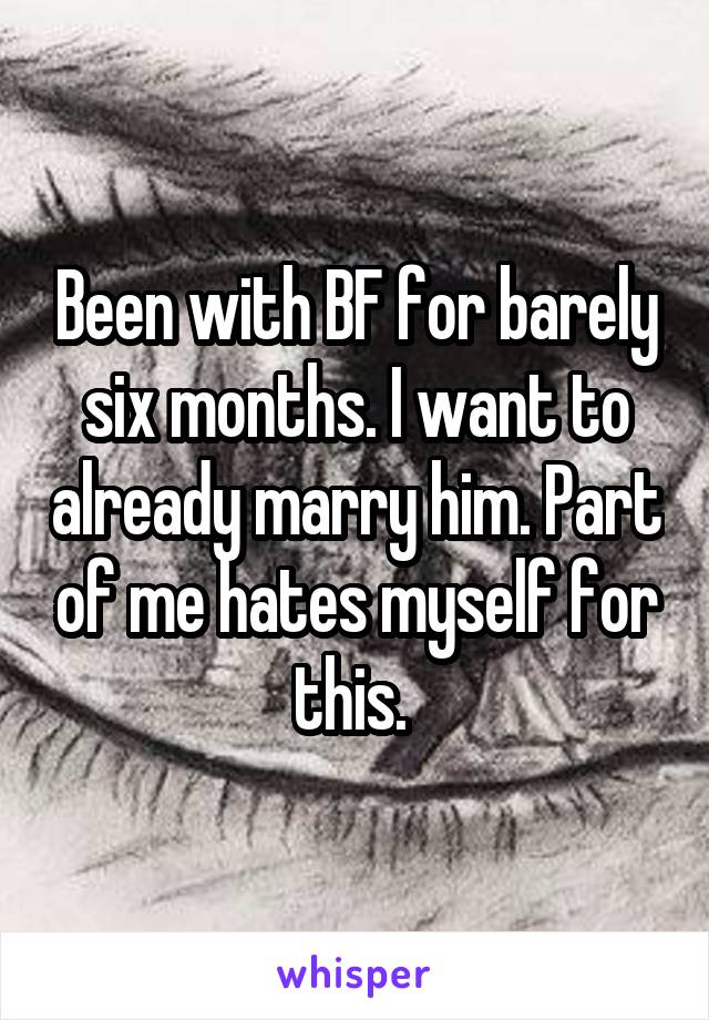 Been with BF for barely six months. I want to already marry him. Part of me hates myself for this. 