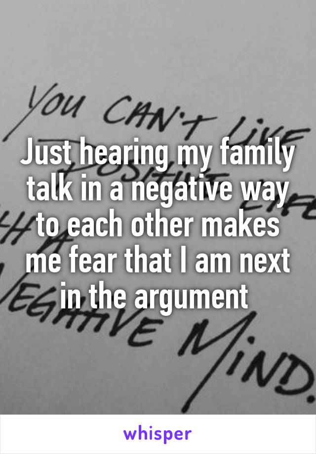 Just hearing my family talk in a negative way to each other makes me fear that I am next in the argument 