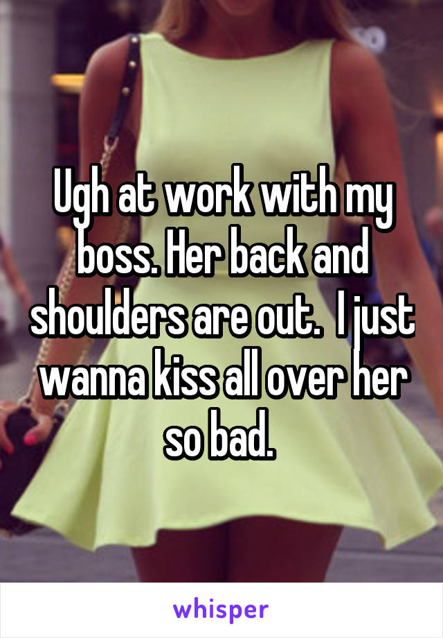 Ugh at work with my boss. Her back and shoulders are out.  I just wanna kiss all over her so bad. 