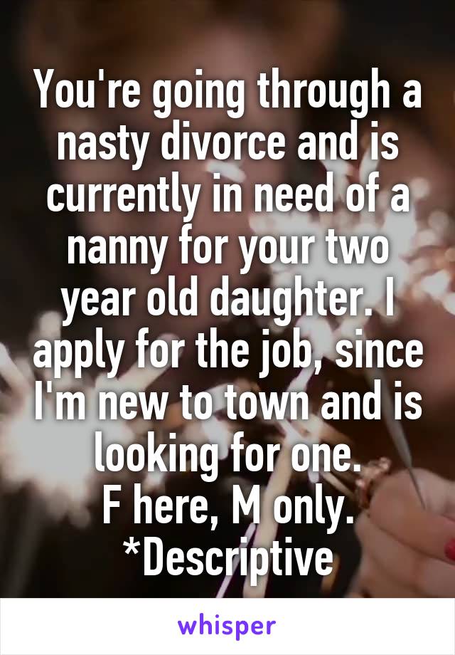 You're going through a nasty divorce and is currently in need of a nanny for your two year old daughter. I apply for the job, since I'm new to town and is looking for one.
F here, M only. *Descriptive