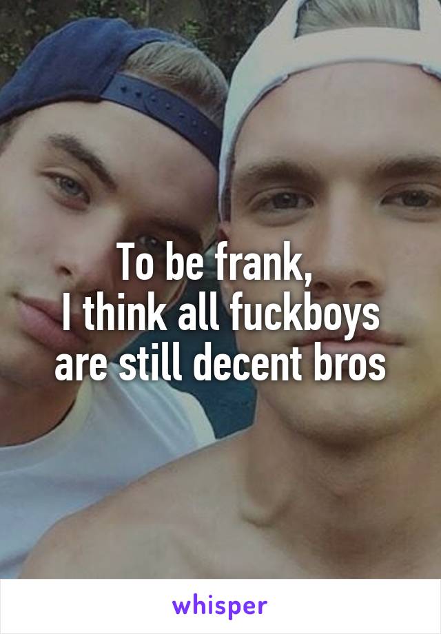 To be frank, 
I think all fuckboys are still decent bros