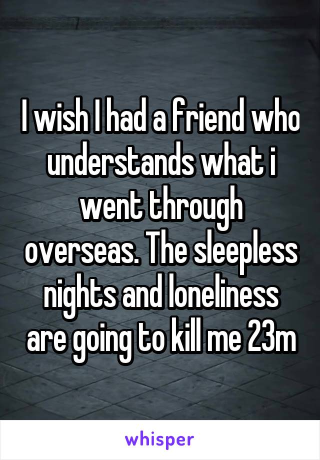 I wish I had a friend who understands what i went through overseas. The sleepless nights and loneliness are going to kill me 23m