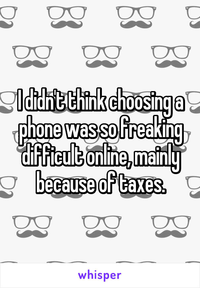 I didn't think choosing a phone was so freaking difficult online, mainly because of taxes.