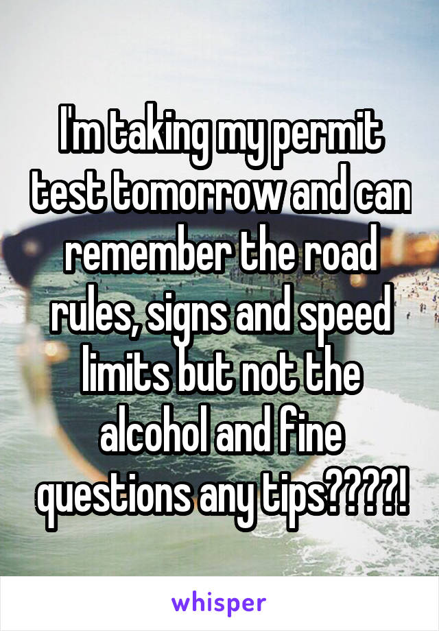 I'm taking my permit test tomorrow and can remember the road rules, signs and speed limits but not the alcohol and fine questions any tips????!