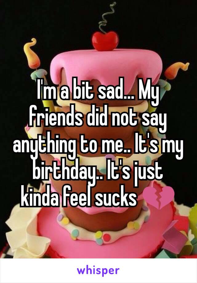 I'm a bit sad... My friends did not say anything to me.. It's my birthday.. It's just kinda feel sucks 💔