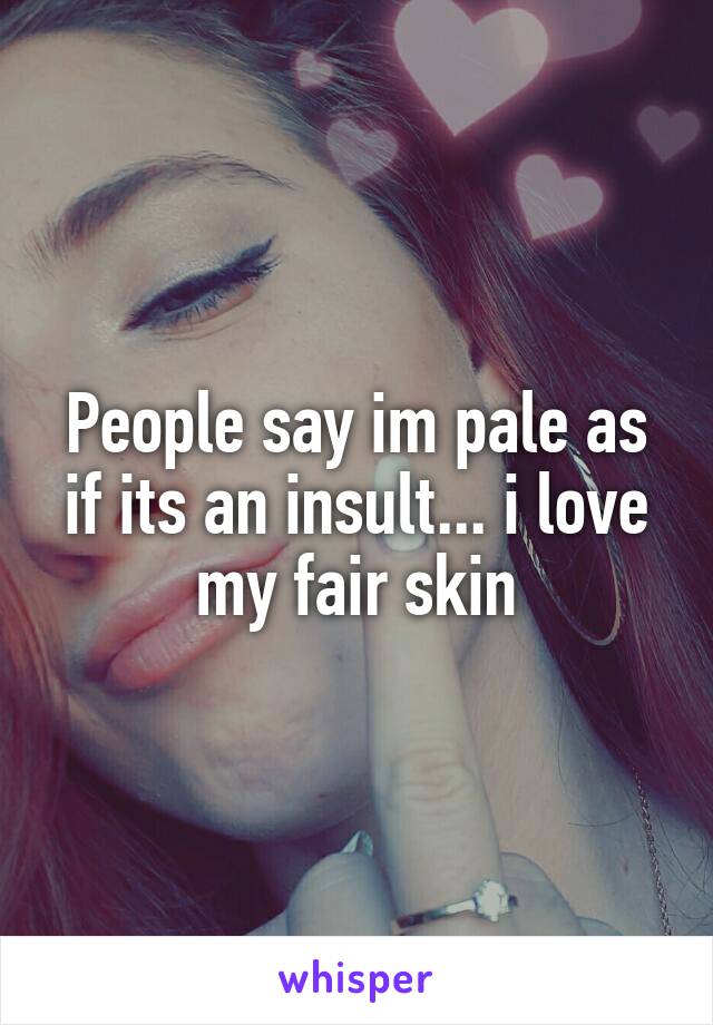 People say im pale as if its an insult... i love my fair skin