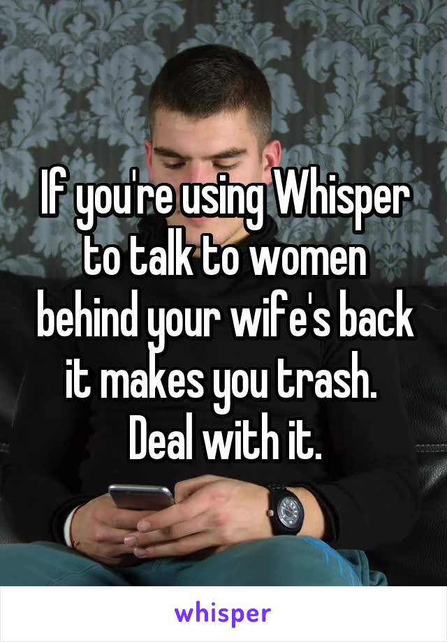 If you're using Whisper to talk to women behind your wife's back it makes you trash. 
Deal with it.