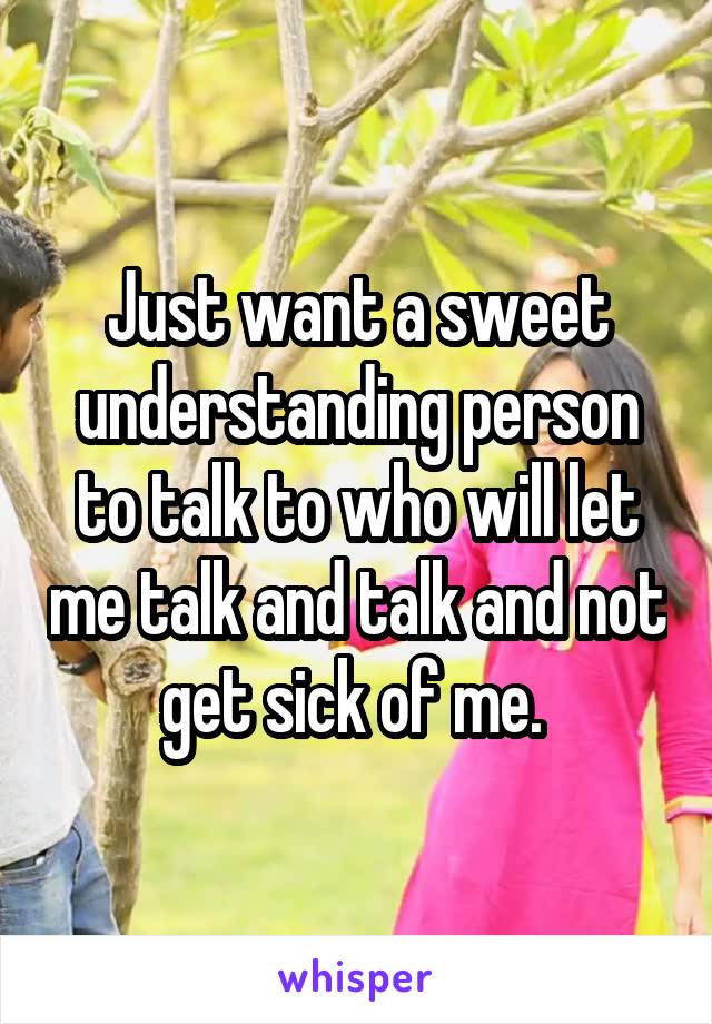 Just want a sweet understanding person to talk to who will let me talk and talk and not get sick of me. 