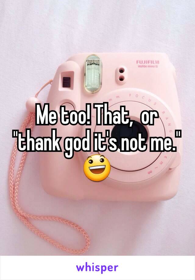 Me too! That,  or "thank god it's not me." 😃